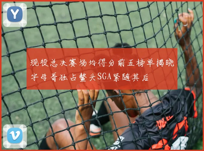现役总决赛场均得分前五榜单揭晓字母哥独占鳌头SGA紧随其后