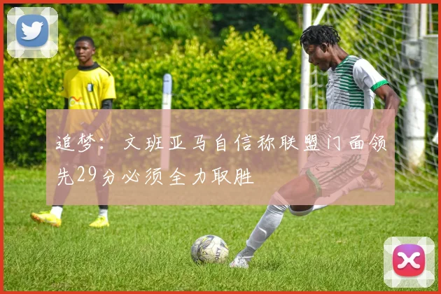 追梦：文班亚马自信称联盟门面领先29分必须全力取胜