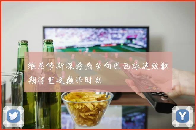 维尼修斯深感痛苦向巴西球迷致歉期待重返巅峰时刻