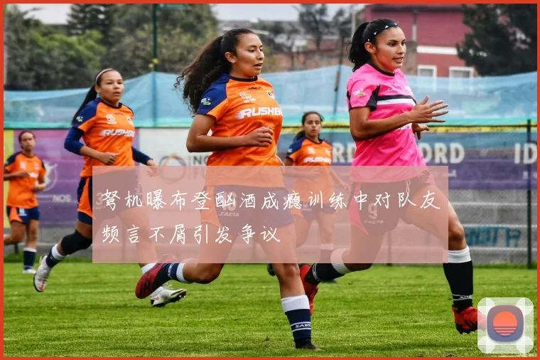 弩机曝布登酗酒成瘾训练中对队友频言不屑引发争议