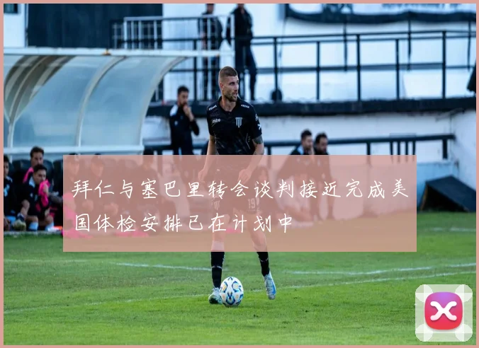 拜仁与塞巴里转会谈判接近完成美国体检安排已在计划中