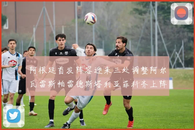 阿根廷首发阵容迎来三处调整阿尔瓦雷斯帕雷德斯塔利亚菲科齐上阵