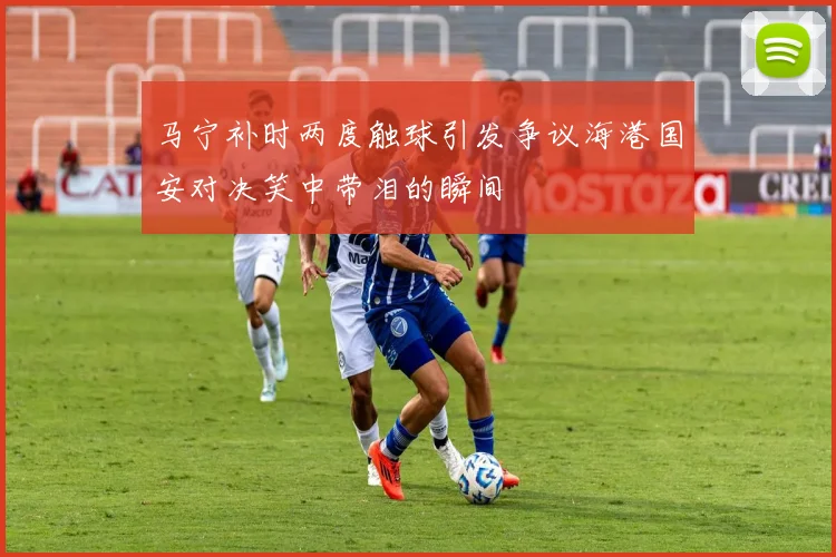 马宁补时两度触球引发争议海港国安对决笑中带泪的瞬间