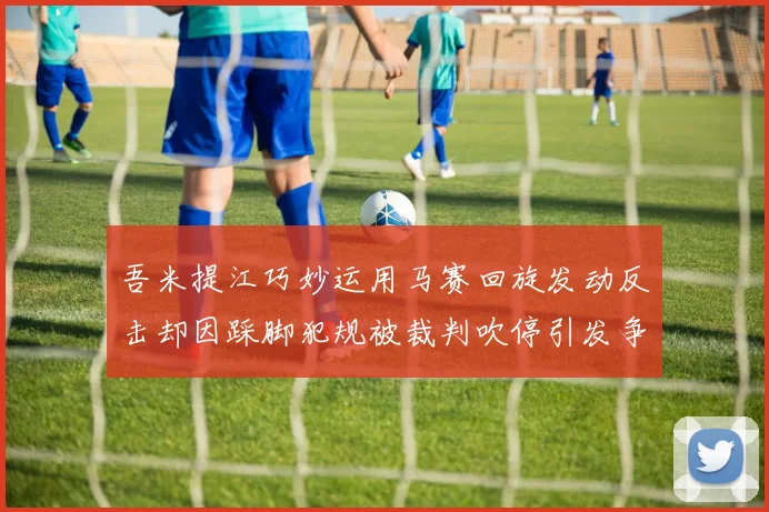 吾米提江巧妙运用马赛回旋发动反击却因踩脚犯规被裁判吹停引发争议