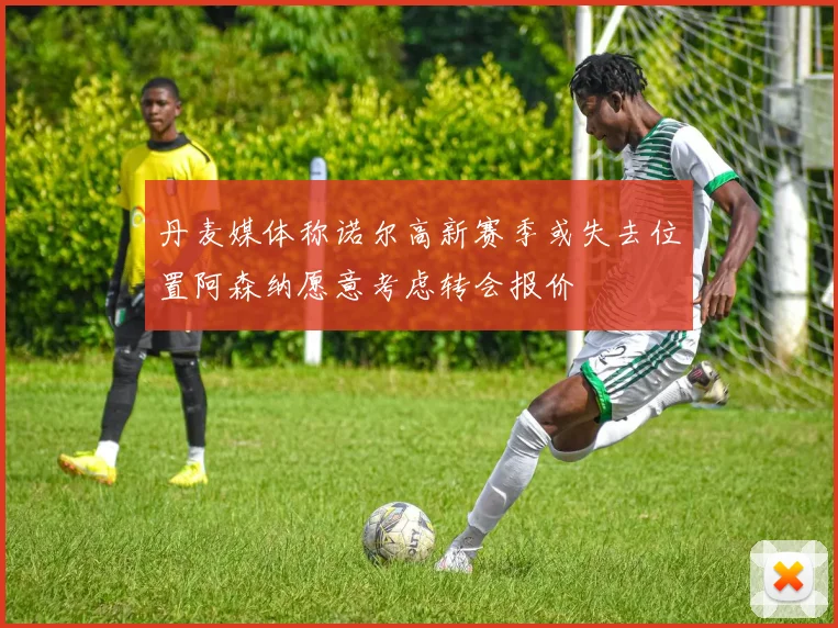 丹麦媒体称诺尔高新赛季或失去位置阿森纳愿意考虑转会报价