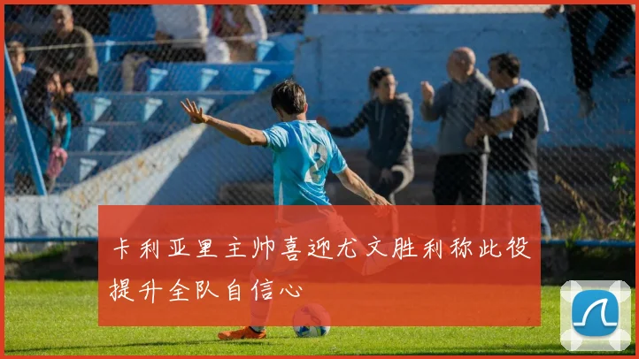 卡利亚里主帅喜迎尤文胜利称此役提升全队自信心