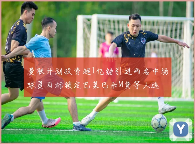 曼联计划投资超1亿镑引进两名中场球员目标锁定巴莱巴和M费等人选