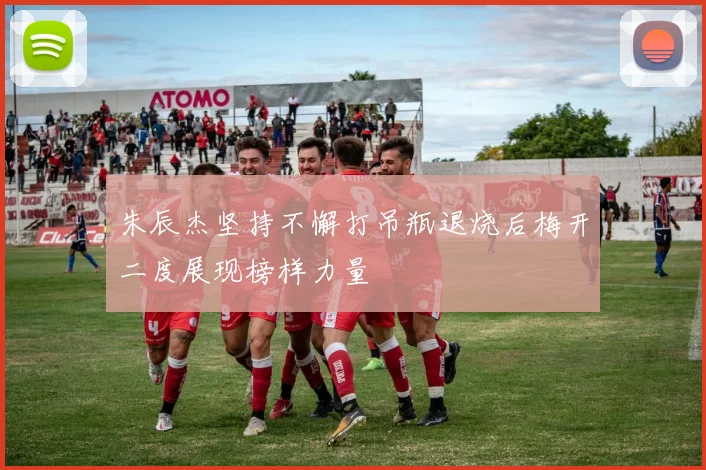 朱辰杰坚持不懈打吊瓶退烧后梅开二度展现榜样力量