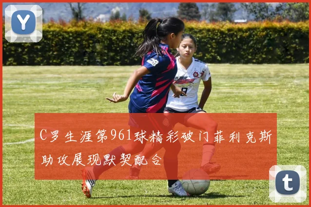 C罗生涯第961球精彩破门菲利克斯助攻展现默契配合
