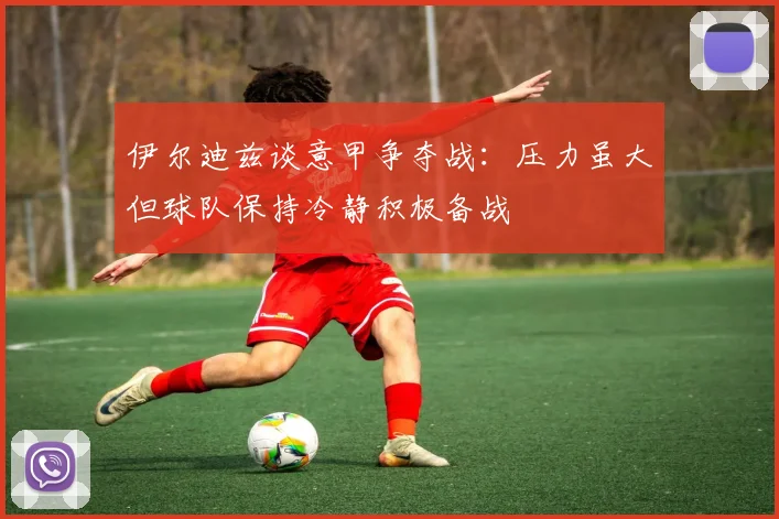 伊尔迪兹谈意甲争夺战：压力虽大但球队保持冷静积极备战