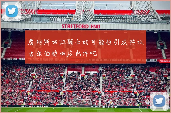 詹姆斯回归骑士的可能性引发热议吉尔伯特回应也许吧