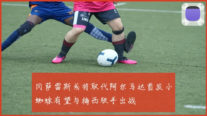 冈萨雷斯或将取代阿尔马达首发小蜘蛛有望与梅西联手出战