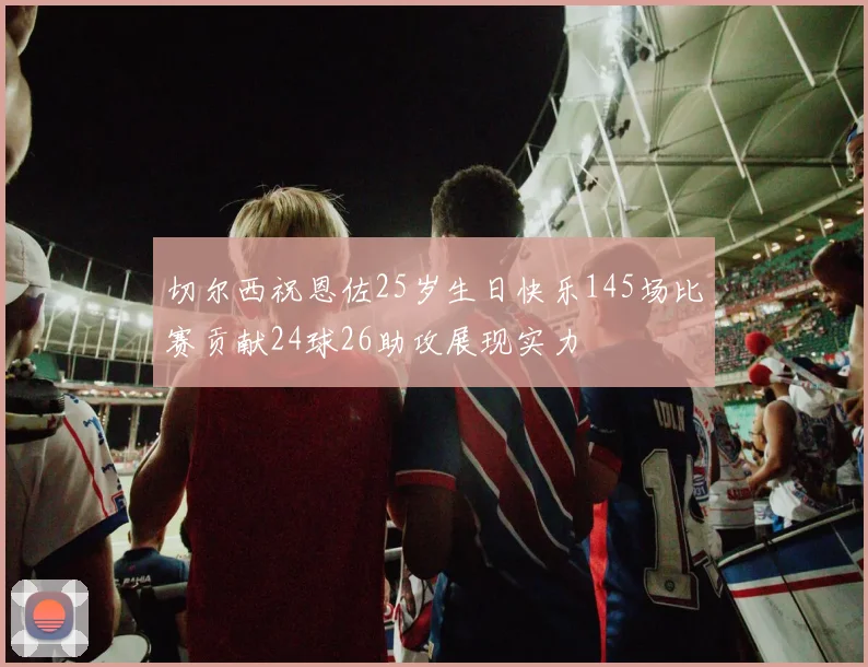 切尔西祝恩佐25岁生日快乐145场比赛贡献24球26助攻展现实力