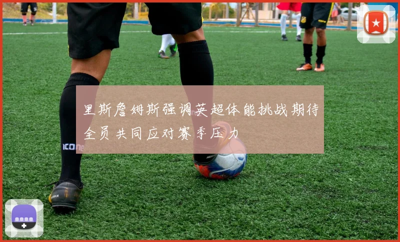 里斯詹姆斯强调英超体能挑战期待全员共同应对赛季压力